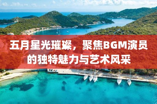 五月星光璀璨，聚焦BGM演員的獨特魅力與藝術(shù)風(fēng)采