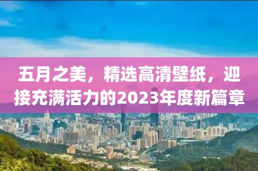 五月之美，精選高清壁紙，迎接充滿活力的2023年度新篇章