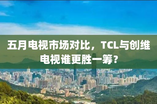 五月電視市場對比，TCL與創(chuàng)維電視誰更勝一籌？