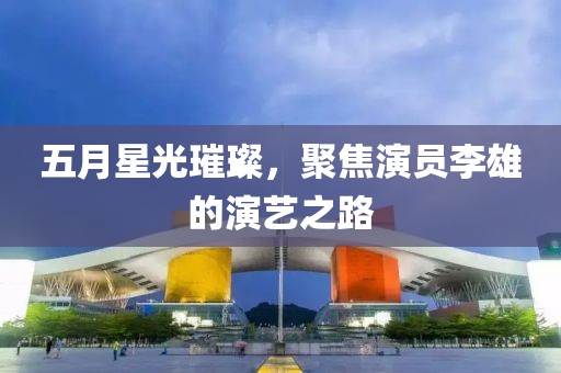 五月星光璀璨，聚焦演員李雄的演藝之路