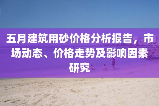 五月建筑用砂價格分析報告，市場動態(tài)、價格走勢及影響因素研究