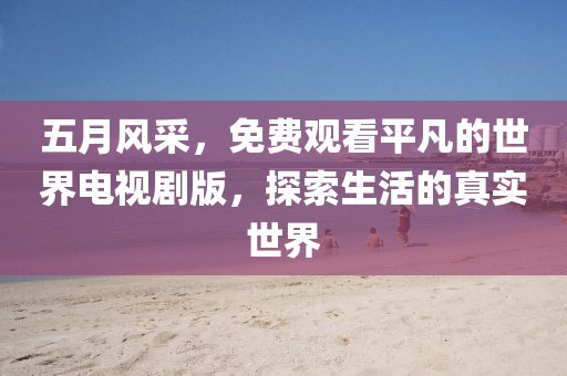 五月風(fēng)采，免費(fèi)觀看平凡的世界電視劇版，探索生活的真實(shí)世界