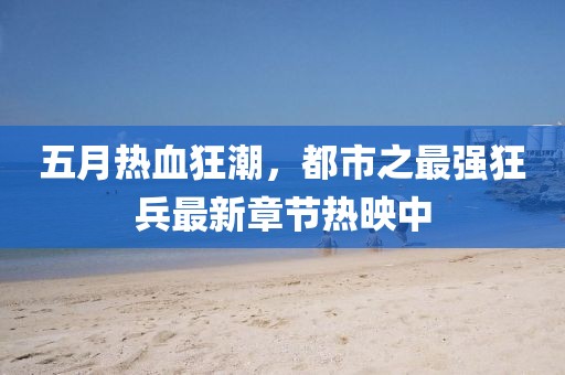 五月熱血狂潮，都市之最強狂兵最新章節(jié)熱映中