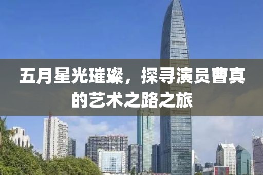 五月星光璀璨，探尋演員曹真的藝術(shù)之路之旅
