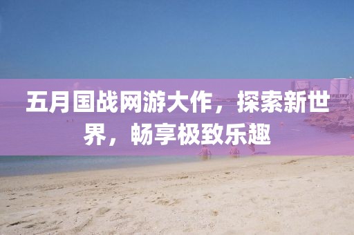五月國(guó)戰(zhàn)網(wǎng)游大作，探索新世界，暢享極致樂趣
