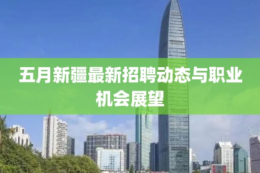 五月新疆最新招聘動態(tài)與職業(yè)機會展望