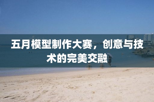 五月模型制作大賽，創(chuàng)意與技術(shù)的完美交融