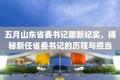 五月山東省委書記履新紀(jì)實(shí)，揭秘新任省委書記的歷程與擔(dān)當(dāng)