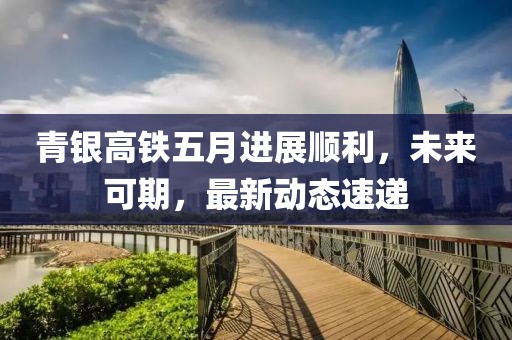 青銀高鐵五月進(jìn)展順利，未來可期，最新動(dòng)態(tài)速遞