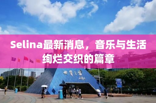 Selina最新消息，音樂與生活絢爛交織的篇章