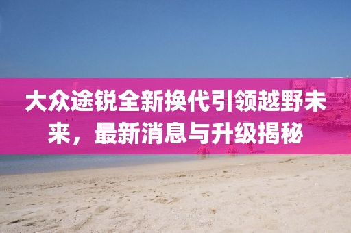 大眾途銳全新?lián)Q代引領(lǐng)越野未來(lái)，最新消息與升級(jí)揭秘