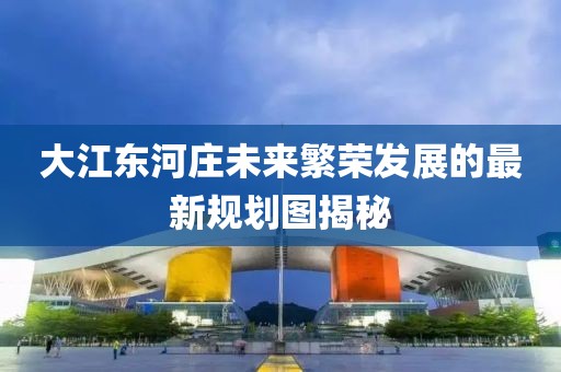大江東河莊未來(lái)繁榮發(fā)展的最新規(guī)劃圖揭秘