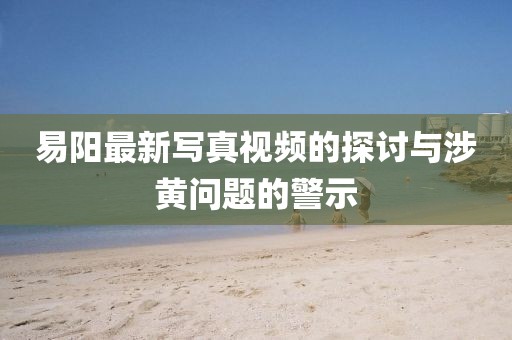 易陽最新寫真視頻的探討與涉黃問題的警示