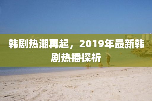 韓劇熱潮再起，2019年最新韓劇熱播探析