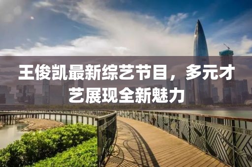 王俊凱最新綜藝節(jié)目，多元才藝展現(xiàn)全新魅力