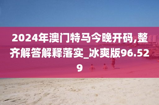 2024年澳門特馬今晚開碼,整齊解答解釋落實_冰爽版96.529