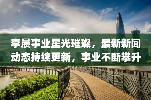 李晨事業(yè)星光璀璨，最新新聞動(dòng)態(tài)持續(xù)更新，事業(yè)不斷攀升