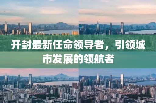 開封最新任命領導者，引領城市發(fā)展的領航者