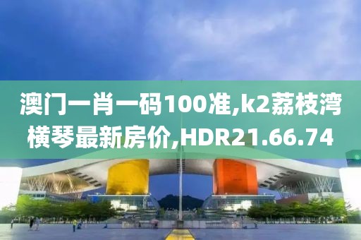 澳門一肖一碼100準(zhǔn),k2荔枝灣橫琴最新房?jī)r(jià),HDR21.66.74