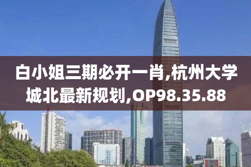 白小姐三期必開一肖,杭州大學(xué)城北最新規(guī)劃,OP98.35.88