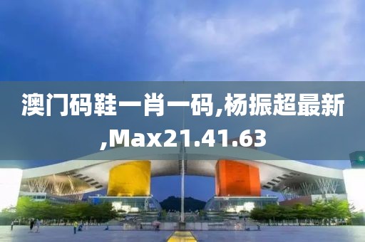 澳門碼鞋一肖一碼,楊振超最新,Max21.41.63