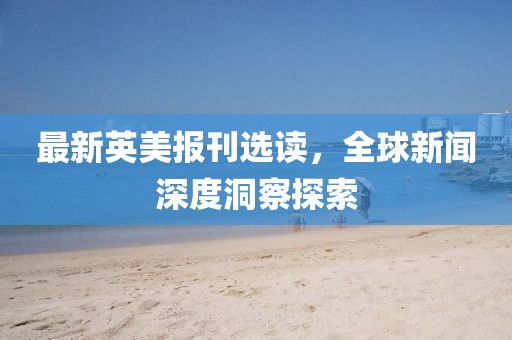 最新英美報(bào)刊選讀，全球新聞深度洞察探索