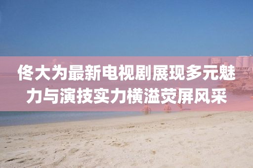 佟大為最新電視劇展現(xiàn)多元魅力與演技實(shí)力橫溢熒屏風(fēng)采