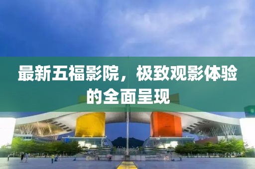 最新五福影院，極致觀影體驗的全面呈現(xiàn)