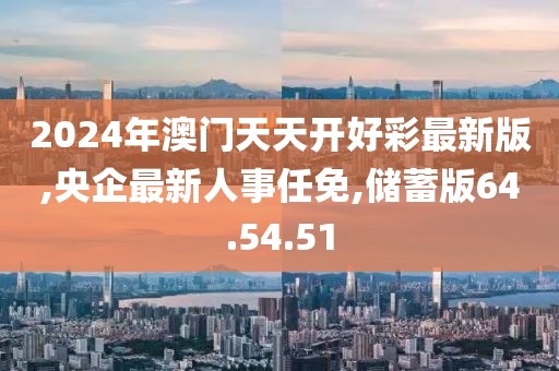 2024年澳門天天開好彩最新版,央企最新人事任免,儲蓄版64.54.51