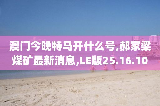 澳門今晚特馬開什么號,郝家梁煤礦最新消息,LE版25.16.10
