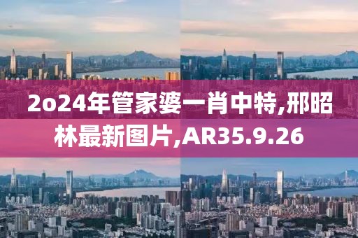 2o24年管家婆一肖中特,邢昭林最新圖片,AR35.9.26