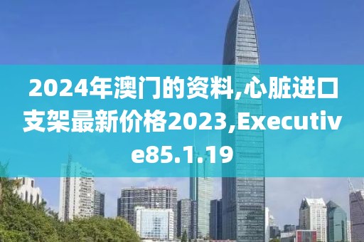 2024年澳門的資料,心臟進口支架最新價格2023,Executive85.1.19