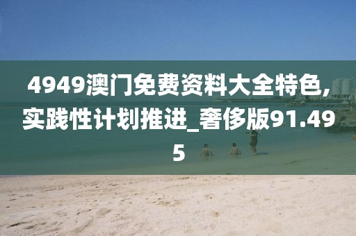 4949澳門免費(fèi)資料大全特色,實(shí)踐性計(jì)劃推進(jìn)_奢侈版91.495