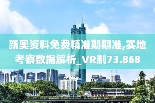 新奧資料免費精準期期準,實地考察數據解析_VR制73.868