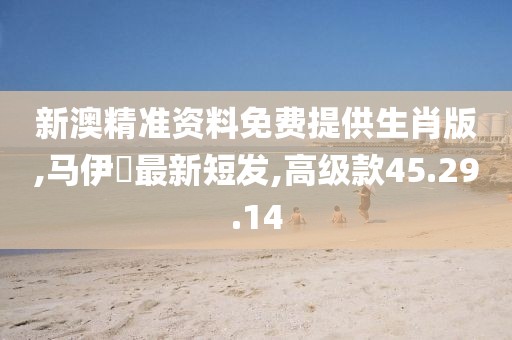 新澳精準資料免費提供生肖版,馬伊琾最新短發(fā),高級款45.29.14