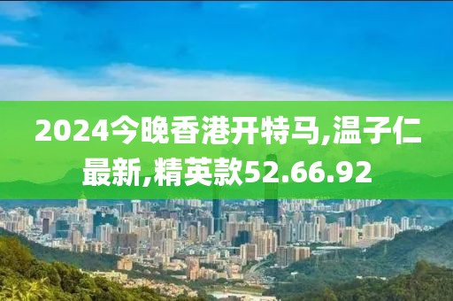 2024今晚香港開特馬,溫子仁最新,精英款52.66.92
