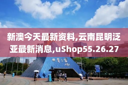 新澳今天最新資料,云南昆明泛亞最新消息,uShop55.26.27