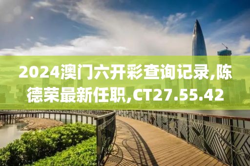 2024澳門六開彩查詢記錄,陳德榮最新任職,CT27.55.42