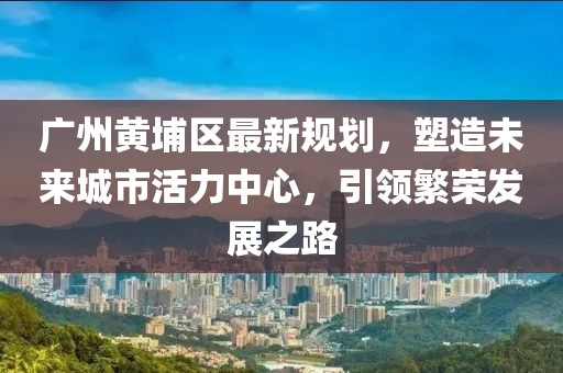 廣州黃埔區(qū)最新規(guī)劃，塑造未來城市活力中心，引領繁榮發(fā)展之路