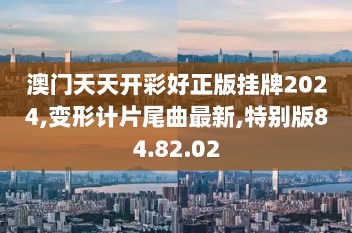 澳門天天開彩好正版掛牌2024,變形計片尾曲最新,特別版84.82.02