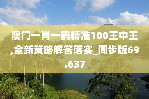 澳門一肖一碼精準(zhǔn)100王中王,全新策略解答落實(shí)_同步版69.637