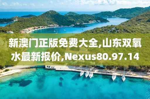 新澳門正版免費大全,山東雙氧水最新報價,Nexus80.97.14