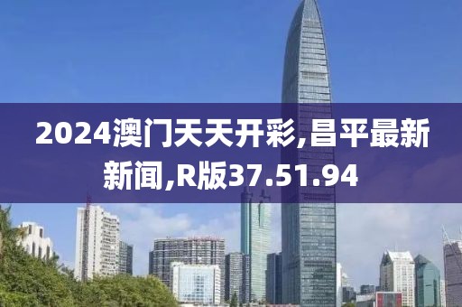 2024澳門天天開彩,昌平最新新聞,R版37.51.94