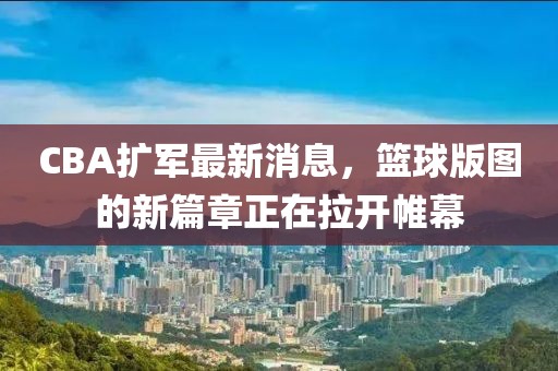 CBA擴(kuò)軍最新消息，籃球版圖的新篇章正在拉開(kāi)帷幕