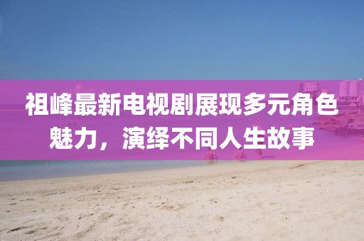 祖峰最新電視劇展現(xiàn)多元角色魅力，演繹不同人生故事