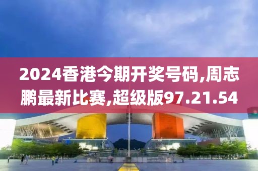 2024香港今期開獎號碼,周志鵬最新比賽,超級版97.21.54