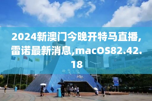 2024新澳門今晚開特馬直播,雷諾最新消息,macOS82.42.18