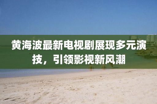 黃海波最新電視劇展現(xiàn)多元演技，引領(lǐng)影視新風(fēng)潮