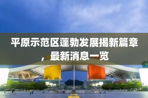 平原示范區(qū)蓬勃發(fā)展揭新篇章，最新消息一覽