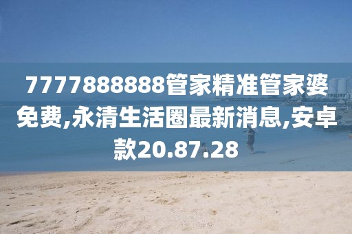 7777888888管家精準(zhǔn)管家婆免費(fèi),永清生活圈最新消息,安卓款20.87.28